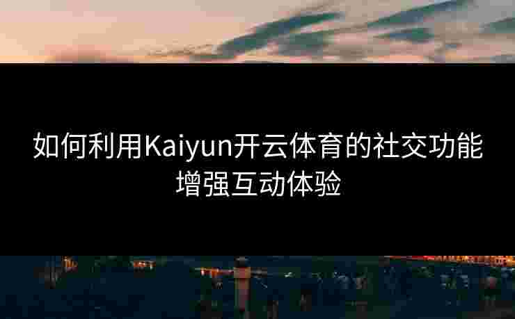 如何利用Kaiyun开云体育的社交功能增强互动体验