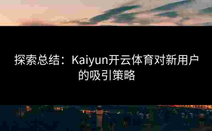 探索总结：Kaiyun开云体育对新用户的吸引策略