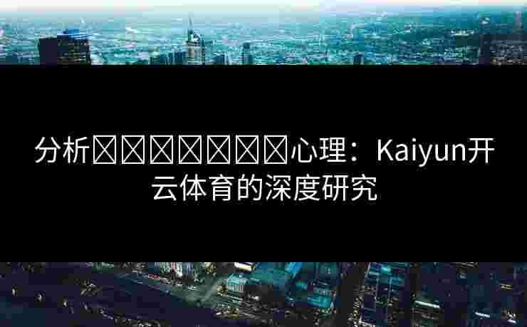 分析การพนัน心理：Kaiyun开云体育的深度研究