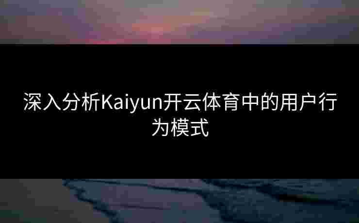 深入分析Kaiyun开云体育中的用户行为模式
