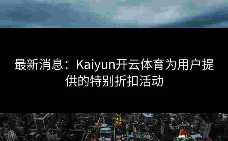 最新消息：Kaiyun开云体育为用户提供的特别折扣活动