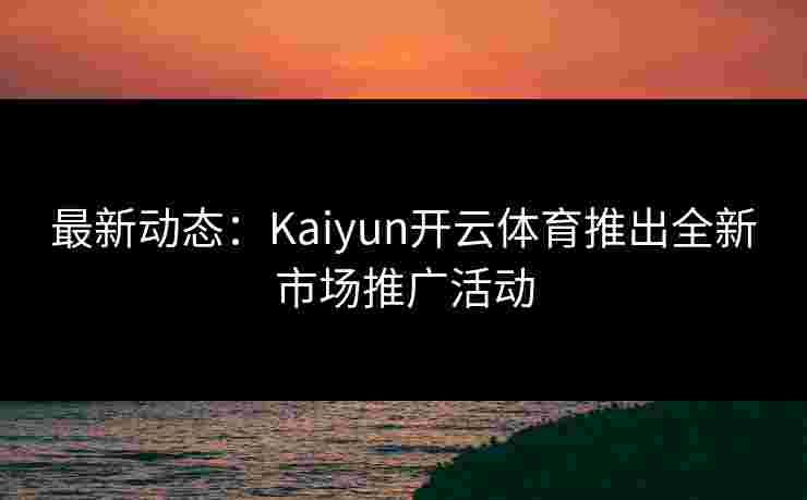 最新动态：Kaiyun开云体育推出全新市场推广活动