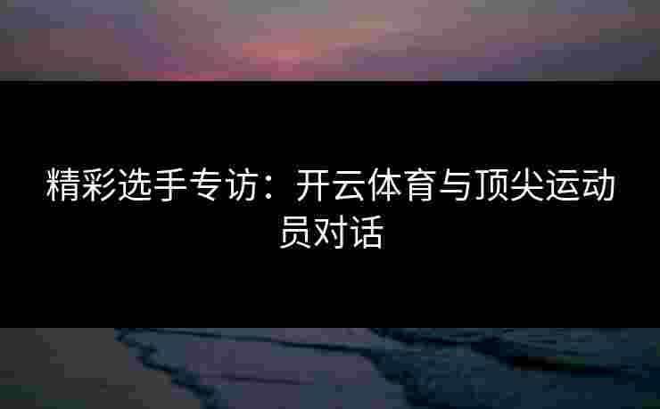 精彩选手专访：开云体育与顶尖运动员对话