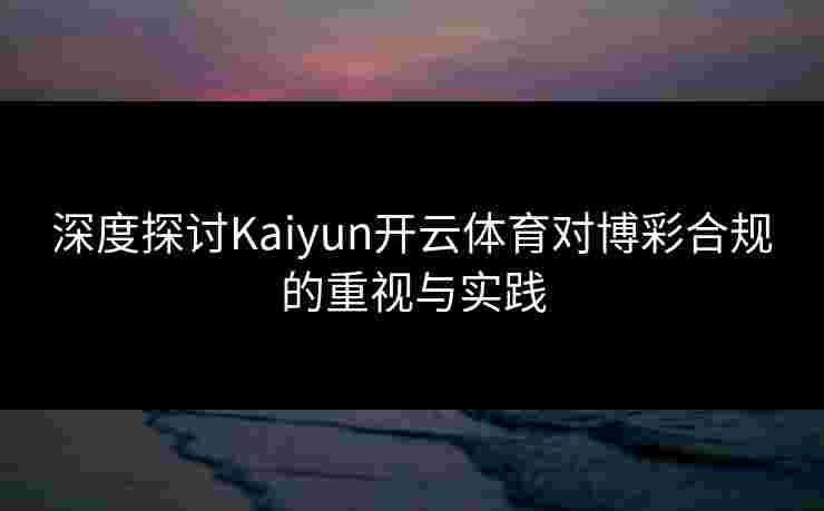 深度探讨Kaiyun开云体育对博彩合规的重视与实践