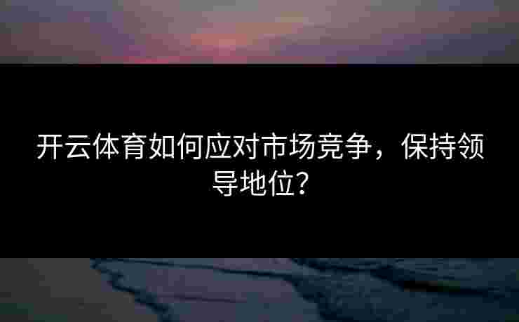 开云体育如何应对市场竞争，保持领导地位？