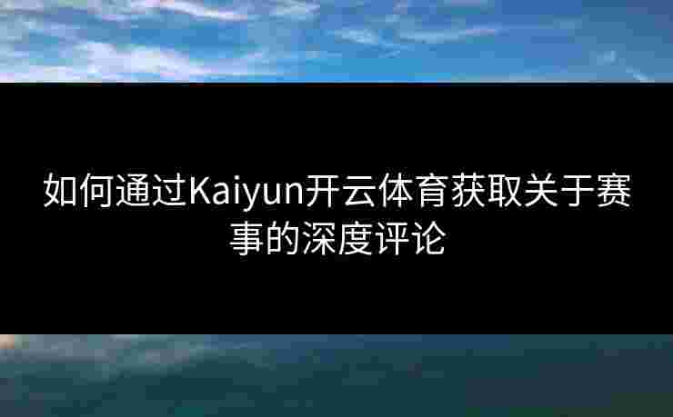 如何通过Kaiyun开云体育获取关于赛事的深度评论