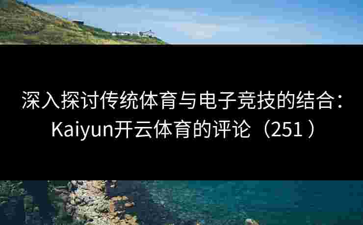 深入探讨传统体育与电子竞技的结合：Kaiyun开云体育的评论（251 ）