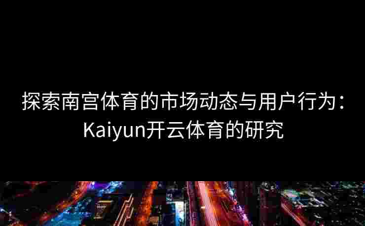 探索南宫体育的市场动态与用户行为：Kaiyun开云体育的研究