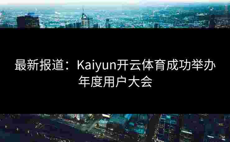 最新报道：Kaiyun开云体育成功举办年度用户大会
