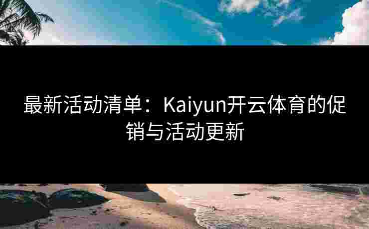 最新活动清单：Kaiyun开云体育的促销与活动更新