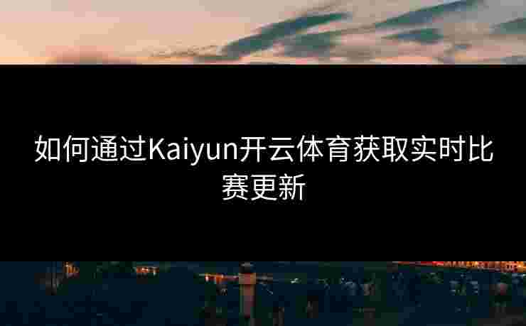 如何通过Kaiyun开云体育获取实时比赛更新