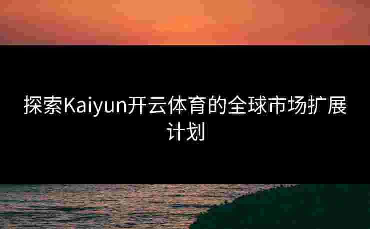 探索Kaiyun开云体育的全球市场扩展计划