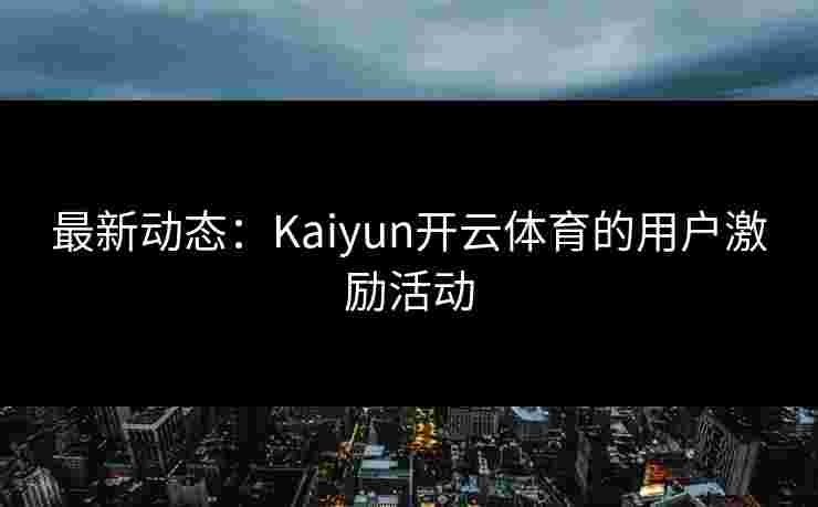最新动态：Kaiyun开云体育的用户激励活动