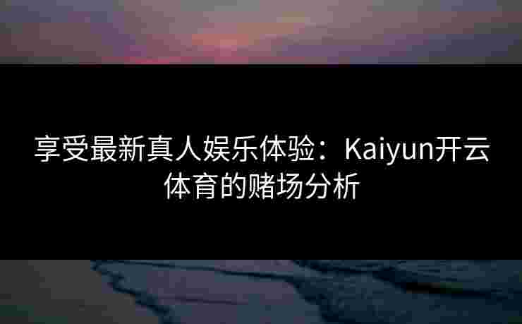 享受最新真人娱乐体验：Kaiyun开云体育的赌场分析