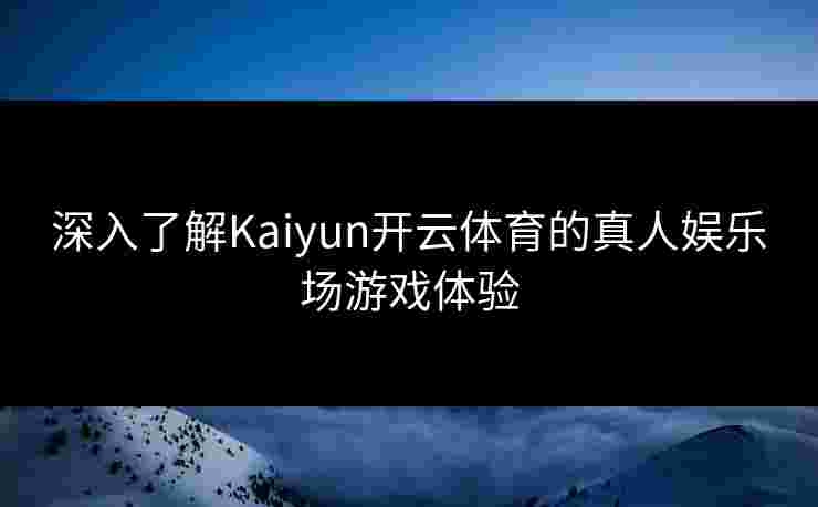 深入了解Kaiyun开云体育的真人娱乐场游戏体验