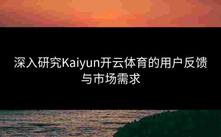 深入研究Kaiyun开云体育的用户反馈与市场需求