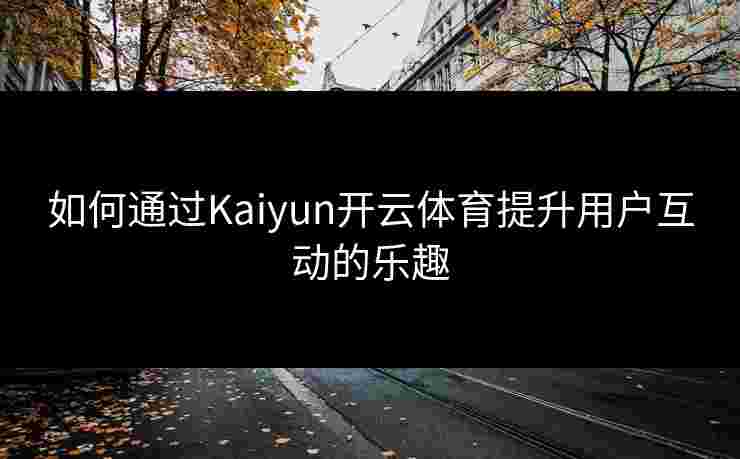 如何通过Kaiyun开云体育提升用户互动的乐趣
